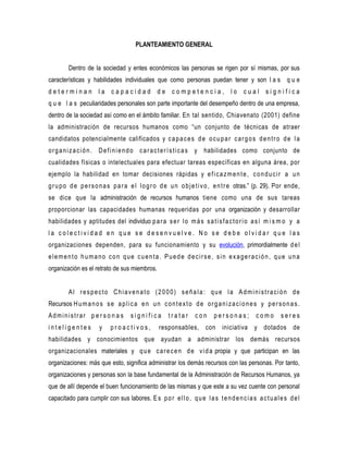 PLANTEAMIENTO GENERAL


         Dentro de la sociedad y entes económicos las personas se rigen por sí mismas, por sus
características y habilidades individuales que como personas puedan tener y son l a s q u e
determinan la capacidad de competencia, lo cual significa
q u e l a s peculiaridades personales son parte importante del desempeño dentro de una empresa,
dentro de la sociedad así como en el ámbito familiar. En tal sentido, Chiavenato (2001) define
la administración de recursos humanos como “un conjunto de técnicas de atraer
candidatos potencialmente calificados y c a p a c e s d e o c u p a r c a r g o s d e n t r o d e l a
o r g a n i z a c i ó n . D e f i n i e n d o c a r a c t e r í s t i c a s y habilidades como conjunto de
cualidades físicas o intelectuales para efectuar tareas específicas en alguna área, por
ejemplo la habilidad en tomar decisiones rápidas y e f i c a z m e n t e , c o n d u c i r a u n
g r u p o d e p e r s o n a s p a r a e l l o g r o d e u n o b j e t i v o , e n t r e otras.” (p. 29). Por ende,
se dice que la administración de recursos humanos tiene como una de sus tareas
proporcionar las capacidades humanas requeridas por una organización y desarrollar
habilidades y aptitudes del individuo p a r a s e r l o m á s s a t i s f a c t o r i o a s í m i s m o y a
la colectividad en que se desenvuelve. No se debe olvidar que las
organizaciones dependen, para su funcionamiento y su evolución, primordialmente d e l
elemento humano con que cuenta. Puede decirse, sin exageración, que una
organización es el retrato de sus miembros.


         Al respecto Chiavenato (2000) señala: que la Administración de
Recursos H u m a n o s s e a p l i c a e n u n c o n t e x t o d e o r g a n i z a c i o n e s y p e r s o n a s .
Administrar p e r s o n a s          significa        tratar      con      personas;          como       seres
inteligentes           y    proactivos,           responsables, con iniciativa y dotados de
habilidades y conocimientos que ayudan a administrar los demás recursos
organizacionales materiales y q u e c a r e c e n d e v i d a propia y que participan en las
organizaciones: más que esto, significa administrar los demás recursos con las personas. Por tanto,
organizaciones y personas son la base fundamental de la Administración de Recursos Humanos, ya
que de allí depende el buen funcionamiento de las mismas y que este a su vez cuente con personal
capacitado para cumplir con sus labores. E s p o r e l l o , q u e l a s t e n d e n c i a s a c t u a l e s d e l
 