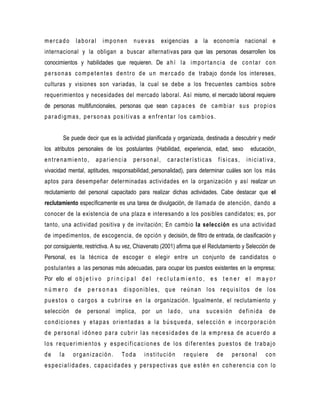 mercado       laboral     imponen        nuevas      exigencias a la economía nacional e
internacional y la obligan a buscar alternativas para que las personas desarrollen los
conocimientos y habilidades que requieren. De a h í l a i m p o r t a n c i a d e c o n t a r c o n
p e r s o n a s c o m p e t e n t e s d e n t r o d e u n m e r c a d o d e trabajo donde los intereses,
culturas y visiones son variadas, la cual se debe a los frecuentes cambios sobre
requerimientos y necesidades del mercado laboral. Así mismo, el mercado laboral requiere
de personas multifuncionales, personas que sean c a p a c e s d e c a m b i a r s u s p r o p i o s
paradigmas, personas positivas a enfrentar los cambios.


        Se puede decir que es la actividad planificada y organizada, destinada a descubrir y medir
los atributos personales de los postulantes (Habilidad, experiencia, edad, sexo                educación,
entrenamiento,         apariencia        personal,      características         físicas,     iniciativa,
vivacidad mental, aptitudes, responsabilidad, personalidad), para determinar cuáles son los más
aptos para desempeñar determinadas actividades en la organización y así realizar un
reclutamiento del personal capacitado para realizar dichas actividades. Cabe destacar que el
reclutamiento específicamente es una tarea de divulgación, de llamada de atención, dando a
conocer de la existencia de una plaza e interesando a los posibles candidatos; es, por
tanto, una actividad positiva y de invitación; En cambio la selección es una actividad
de impedimentos, de escogencia, de opción y decisión, de filtro de entrada, de clasificación y
por consiguiente, restrictiva. A su vez, Chiavenato (2001) afirma que el Reclutamiento y Selección de
Personal, es la técnica de escoger o elegir entre un conjunto de candidatos o
postulantes a las personas más adecuadas, para ocupar los puestos existentes en la empresa;
Por ello el o b j e t i v o p r i n c i p a l d e l r e c l u t a m i e n t o , e s t e n e r e l m a y o r
número       de     personas        disponibles, que reúnan los requisitos de los
p u e s t o s o c a r g o s a c u b r i r s e e n l a organización. Igualmente, el reclutamiento y
selección de personal implica, por un l a d o ,                    una    sucesión       definida       de
condiciones y etapas orientadas a la búsqueda, selección e incorporación
de personal idóneo para cubrir las necesidades de la empresa de acuerdo a
los requerimientos y especificaciones de los diferentes puestos de trabajo
de     la    organización.         Toda       institución       requiere       de     personal        con
especialidades, capacidades y perspectivas que estén en coherencia con lo
 