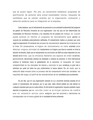 que se quiere lograr. Por ello, es conveniente establecer programas de
planificación de personal para prever necesidades futuras, búsqueda de
candidatos que se sientan atraídos por la organización, evaluación y
selección posterior para su integración en la empresa.


         Cabe destacar, que el reclutamiento de personal es una actividad fundamental del programa
de gestión de Recursos Humanos de una organización. Una vez que se han determinado las
necesidades de Recursos Humanos y los requisitos de los puestos de t r a b a j o e s c u a n d o
p u e d e p o n e r s e e n m a r c h a u n p r o g r a m a d e r e c l u t a m i e n t o p a r a generar un
conjunto de candidatos potencialmente calificados. El reclutamiento implica un proceso que varía
según la organización. El comienzo del proceso de reclutamiento depende de la decisión de
la línea. En consecuencia, el ó r g a n o d e r e c l u t a m i e n t o n o t i e n e autoridad p a r a
e f e c t u a r n i n g u n a a c t i v i d a d d e reclutamiento si el órgano que tiene la vacante no toma la
decisión de llenarla. Dado que el reclutamiento es una función de Staff sus actos dependen de una
decisión de la l í n e a , q u e s e o f i c i a l i z a m e d i a n t e u n a e s p e c i e d e o r d e n d e servicio,
generalmente denominada solicitud de empleado o solicitud de personal. A nivel internacional
continua la tendencia hacia la globalización de la economía, la búsqueda de mayor
competitividad en los mercados de bienes y servicios lo que constituye un gran reto a
enfrentar por parte de todos los que conformamos la fuerza laboral. De tal modo que la
selección debe mirarse como un proceso real de comparación entre dos variables: los
requisitos del cargo y el perfil de las características de los candidatos que se presentan.


         Es por ello, que en una organización siempre se va a encontrar diversas escalas de en
cuanto al reclutamiento del personal, por lo que este, debe ofrecer calidad de vida laboral en
cualquier empresa para que se vuelva eficaz. Es allí donde la organización requiere prestarle mayor
atención a la gerencia, que s e c o n c i b e c o m o l a p r i n c i p a l p a l a n c a d e c a m b i o
q u e e s n e c e s a r i o a c t i v a r p a r a asegurar que las acciones y decisiones se
correspondan con el marco global de la sociedad de forma coherente.
 