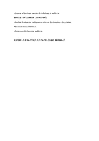 •Integrar el legajo de papeles de trabajo de la auditoría.

ETAPA 3 : DICTAMEN DE LA AUDITORÍA

•Analizar la situación y elaborar un informe de situaciones detectadas.

•Elaborar el dictamen final.

•Presentar el informe de auditoría.



EJEMPLO PRÁCTICO DE PAPELES DE TRABAJO
 