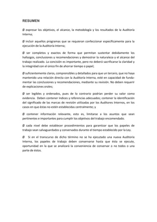 RESUMEN

Ø expresar los objetivos, el alcance, la metodología y los resultados de la Auditoría
Interna;

Ø incluir aquellos programas que se requieran confeccionar específicamente para la
ejecución de la Auditoría Interna;

Ø ser completos y exactos de forma que permitan sustentar debidamente los
hallazgos, conclusiones y recomendaciones y demostrar la naturaleza y el alcance del
trabajo realizado. La concisión es importante, pero no deberá sacrificarse la claridad y
la integridad con el único fin de ahorrar tiempo o papel;

Ø suficientemente claros, comprensibles y detallados para que un tercero, que no haya
mantenido una relación directa con la Auditoría Interna, esté en capacidad de funda-
mentar las conclusiones y recomendaciones, mediante su revisión. No deben requerir
de explicaciones orales;

Ø ser legibles y ordenados, pues de lo contrario podrían perder su valor como
evidencia. Deben contener índices y referencias adecuados; contener la identificación
del significado de las marcas de revisión utilizadas por los Auditores Internos, en los
casos en que éstas no estén establecidas centralmente; y

Ø contener información relevante, esto es, limitarse a los asuntos que sean
pertinentes e importantes para cumplir los objetivos del trabajo encomendado.

Ø cada nivel debe establecer procedimientos para garantizar que los papeles de
trabajo sean salvaguardados y conservados durante el tiempo establecido por la Ley.

Ø Si en el transcurso de dicho término no se ha ejecutado una nueva Auditoría
Interna, los papeles de trabajo deben conservarse hasta que ésta se ejecute,
oportunidad en la que se analizará la conveniencia de conservar o no todos o una
parte de éstos.
 