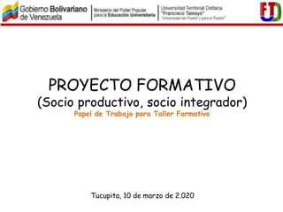 PROYECTO FORMATIVO
(Socio productivo, socio integrador)
Papel de Trabajo para Taller Formativo
Tucupita, 10 de marzo de 2.020
 