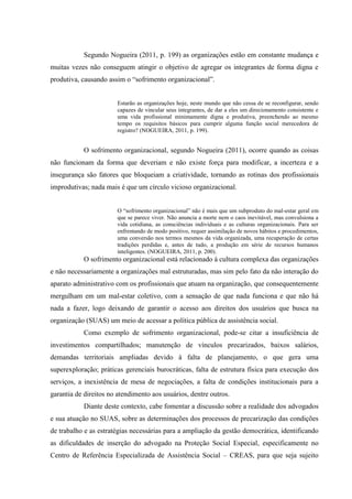 Segundo Nogueira (2011, p. 199) as organizações estão em constante mudança e
muitas vezes não conseguem atingir o objetivo de agregar os integrantes de forma digna e
produtiva, causando assim o “sofrimento organizacional”.
Estarão as organizações hoje, neste mundo que não cessa de se reconfigurar, sendo
capazes de vincular seus integrantes, de dar a eles um direcionamento consistente e
uma vida profissional minimamente digna e produtiva, preenchendo ao mesmo
tempo os requisitos básicos para cumprir alguma função social merecedora de
registro? (NOGUEIRA, 2011, p. 199).
O sofrimento organizacional, segundo Nogueira (2011), ocorre quando as coisas
não funcionam da forma que deveriam e não existe força para modificar, a incerteza e a
insegurança são fatores que bloqueiam a criatividade, tornando as rotinas dos profissionais
improdutivas; nada mais é que um círculo vicioso organizacional.
O “sofrimento organizacional” não é mais que um subproduto do mal-estar geral em
que se parece viver. Não anuncia a morte nem o caos inevitável, mas convulsiona a
vida cotidiana, as consciências individuais e as culturas organizacionais. Para ser
enfrentando de modo positivo, requer assimilação de novos hábitos e procedimentos,
uma conversão nos termos mesmos da vida organizada, uma recuperação de certas
tradições perdidas e, antes de tudo, a produção em série de recursos humanos
inteligentes. (NOGUEIRA, 2011, p. 200).
O sofrimento organizacional está relacionado à cultura complexa das organizações
e não necessariamente a organizações mal estruturadas, mas sim pelo fato da não interação do
aparato administrativo com os profissionais que atuam na organização, que consequentemente
mergulham em um mal-estar coletivo, com a sensação de que nada funciona e que não há
nada a fazer, logo deixando de garantir o acesso aos direitos dos usuários que busca na
organização (SUAS) um meio de acessar a política pública de assistência social.
Como exemplo de sofrimento organizacional, pode-se citar a insuficiência de
investimentos compartilhados; manutenção de vínculos precarizados, baixos salários,
demandas territoriais ampliadas devido à falta de planejamento, o que gera uma
superexploração; práticas gerenciais burocráticas, falta de estrutura física para execução dos
serviços, a inexistência de mesa de negociações, a falta de condições institucionais para a
garantia de direitos no atendimento aos usuários, dentre outros.
Diante deste contexto, cabe fomentar a discussão sobre a realidade dos advogados
e sua atuação no SUAS, sobre as determinações dos processos de precarização das condições
de trabalho e as estratégias necessárias para a ampliação da gestão democrática, identificando
as dificuldades de inserção do advogado na Proteção Social Especial, especificamente no
Centro de Referência Especializada de Assistência Social – CREAS, para que seja sujeito
 