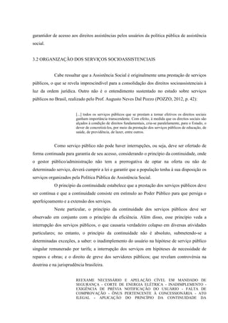 garantidor de acesso aos direitos assistências pelos usuários da política pública de assistência
social.
3.2 ORGANIZAÇÃO DOS SERVIÇOS SOCIOASSISTENCIAIS
Cabe ressaltar que a Assistência Social é originalmente uma prestação de serviços
públicos, o que se revela imprescindível para a consolidação dos direitos socioassistenciais à
luz da ordem jurídica. Outro não é o entendimento sustentado no estudo sobre serviços
públicos no Brasil, realizado pelo Prof. Augusto Neves Dal Pozzo (POZZO, 2012, p. 42):
[...] todos os serviços públicos que se prestam a tornar efetivos os direitos sociais
ganham importância transcendente. Com efeito, à medida que os direitos sociais são
alçados à condição de direitos fundamentais, cria-se paralelamente, para o Estado, o
dever de concretizá-los, por meio da prestação dos serviços públicos de educação, de
saúde, de previdência, de lazer, entre outros.
Como serviço público não pode haver interrupções, ou seja, deve ser ofertado de
forma continuada para garantia de seu acesso, considerando o princípio da continuidade, onde
o gestor público/administração não tem a prerrogativa de optar na oferta ou não de
determinado serviço, deverá cumprir a lei e garantir que a população tenha à sua disposição os
serviços organizados pela Política Pública de Assistência Social.
O princípio da continuidade estabelece que a prestação dos serviços públicos deve
ser contínua e que a continuidade consiste em estímulo ao Poder Público para que persiga o
aperfeiçoamento e a extensão dos serviços.
Neste particular, o princípio da continuidade dos serviços públicos deve ser
observado em conjunto com o princípio da eficiência. Além disso, esse princípio veda a
interrupção dos serviços públicos, o que causaria verdadeiro colapso em diversas atividades
particulares; no entanto, o princípio da continuidade não é absoluto, submetendo-se a
determinadas exceções, a saber: o inadimplemento do usuário na hipótese de serviço público
singular remunerado por tarifa; a interrupção dos serviços em hipóteses de necessidade de
reparos e obras; e o direito de greve dos servidores públicos; que revelam controvérsia na
doutrina e na jurisprudência brasileira.
REEXAME NECESSÁRIO E APELAÇÃO CÍVEL EM MANDADO DE
SEGURANÇA - CORTE DE ENERGIA ELÉTRICA - INADIMPLEMENTO -
EXIGÊNCIA DE PRÉVIA NOTIFICAÇÃO DO USUÁRIO - FALTA DE
COMPROVAÇÃO - ÔNUS PERTENCENTE À CONCESSIONÁRIA - ATO
ILEGAL - APLICAÇÃO DO PRINCÍPIO DA CONTINUIDADE DA
 