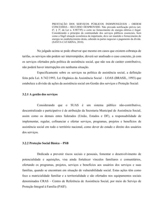 PRESTAÇÃO DOS SERVIÇOS PÚBLICOS INDISPENSÁVEIS - ORDEM
CONCEDIDA - RECURSO DESPROVIDO. Não provada notificação prévia (art.
6º, § 3º, da Lei n. 8.987/95) o corte no fornecimento de energia elétrica é ilegal.
Considerando o princípio da continuidade dos serviços públicos essenciais, bem
como a frágil situação econômica da impetrante, deve ser mantido o fornecimento de
energia no estabelecimento desta, cabendo às partes negociar o pagamento da dívida.
(SANTA CATARINA, 2010).
No julgado acima se pode observar que mesmo em casos que existem cobrança de
tarifas, os serviços não podem ser interrompidos; deverá ser analisado o caso concreto, já com
os serviços ofertados pela política de assistência social, que não soa de caráter contributivo,
não poderá haver interrupções em nenhuma situação.
Especificamente sobre os serviços na política de assistência social, a definição
feita pela Lei. 8.742/1993, Lei Orgânica da Assistência Social – LOAS (BRASIL, 1993) que
estabelece a divisão de ações da assistência social em Gestão dos serviços e Proteção Social:
3.2.1 A gestão dos serviços
Considerando que o SUAS é um sistema público não-contributivo,
descentralizado e participativo é de atribuição da Secretaria Municipal de Assistência Social,
assim como os demais entes federados (União, Estados e DF), a responsabilidade de
implementar, regular, cofinanciar e ofertar serviços, programas, projetos e benefícios de
assistência social em todo o território nacional, como dever do estado e direito dos usuários
dos serviços.
3.2.2 Proteção Social Básica – PSB
Dedicada a prevenir riscos sociais e pessoais, fomentar o desenvolvimento de
potencialidade e aquisições, visa ainda fortalecer vínculos familiares e comunitários,
ofertando os programas, projetos, serviços e benefícios aos usuários dos serviços e suas
famílias, quando se encontram em situação de vulnerabilidade social. Estas ações têm como
foco a matricialidade familiar e a territorialidade e são ofertados nos equipamentos sociais
denominados CRAS – Centro de Referência de Assistência Social, por meio do Serviço de
Proteção Integral à Família (PAIF).
 