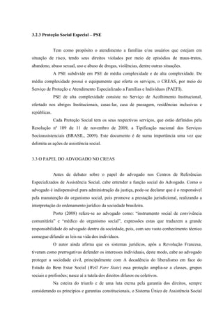 3.2.3 Proteção Social Especial – PSE
Tem como propósito o atendimento a famílias e/ou usuários que estejam em
situação de risco, tendo seus direitos violados por meio de episódios de maus-tratos,
abandono, abuso sexual, uso e abuso de drogas, violências, dentre outras situações.
A PSE subdivide em PSE de média complexidade e de alta complexidade. De
média complexidade possui o equipamento que oferta os serviços, o CREAS, por meio do
Serviço de Proteção e Atendimento Especializado a Famílias e Indivíduos (PAEFI).
PSE de alta complexidade consiste no Serviço de Acolhimento Institucional,
ofertado nos abrigos Institucionais, casas-lar, casa de passagem, residências inclusivas e
repúblicas.
Cada Proteção Social tem os seus respectivos serviços, que estão definidos pela
Resolução nº 109 de 11 de novembro de 2009, a Tipificação nacional dos Serviços
Socioassistenciais (BRASIL, 2009). Este documento é de suma importância uma vez que
delimita as ações de assistência social.
3.3 O PAPEL DO ADVOGADO NO CREAS
Antes de debater sobre o papel do advogado nos Centros de Referências
Especializados de Assistência Social, cabe entender a função social do Advogado. Como o
advogado é indispensável para administração da justiça, pode-se declarar que é o responsável
pela manutenção do organismo social, pois promove a prestação jurisdicional, realizando a
interpretação do ordenamento jurídico da sociedade brasileira.
Porto (2008) refere-se ao advogado como: “instrumento social de convivência
comunitária” e “médico do organismo social”, expressões estas que traduzem a grande
responsabilidade do advogado dentro da sociedade, pois, com seu vasto conhecimento técnico
consegue difundir as leis na vida dos indivíduos.
O autor ainda afirma que os sistemas jurídicos, após a Revolução Francesa,
tiveram como prerrogativas defender os interesses individuais, deste modo, cabe ao advogado
proteger a sociedade civil, principalmente com A decadência do liberalismo em face do
Estado do Bem Estar Social (Well Fare State) essa proteção amplia-se a classes, grupos
sociais e profissões; nasce aí a tutela dos direitos difusos ou coletivos.
Na esteira do triunfo e de uma luta eterna pela garantia dos direitos, sempre
considerando os princípios e garantias constitucionais, o Sistema Único de Assistência Social
 