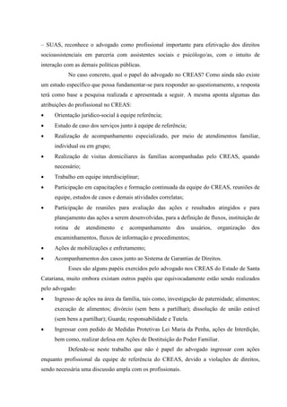 – SUAS, reconhece o advogado como profissional importante para efetivação dos direitos
socioassistenciais em parceria com assistentes sociais e psicólogo/as, com o intuito de
interação com as demais políticas públicas.
No caso concreto, qual o papel do advogado no CREAS? Como ainda não existe
um estudo específico que possa fundamentar-se para responder ao questionamento, a resposta
terá como base a pesquisa realizada e apresentada a seguir. A mesma aponta algumas das
atribuições do profissional no CREAS:
 Orientação jurídico-social à equipe referência;
 Estudo de caso dos serviços junto à equipe de referência;
 Realização de acompanhamento especializado, por meio de atendimentos familiar,
individual ou em grupo;
 Realização de visitas domiciliares às famílias acompanhadas pelo CREAS, quando
necessário;
 Trabalho em equipe interdisciplinar;
 Participação em capacitações e formação continuada da equipe do CREAS, reuniões de
equipe, estudos de casos e demais atividades correlatas;
 Participação de reuniões para avaliação das ações e resultados atingidos e para
planejamento das ações a serem desenvolvidas, para a definição de fluxos, instituição de
rotina de atendimento e acompanhamento dos usuários, organização dos
encaminhamentos, fluxos de informação e procedimentos;
 Ações de mobilizações e enfretamento;
 Acompanhamentos dos casos junto ao Sistema de Garantias de Direitos.
Esses são alguns papéis exercidos pelo advogado nos CREAS do Estado de Santa
Catariana, muito embora existam outros papéis que equivocadamente estão sendo realizados
pelo advogado:
 Ingresso de ações na área da família, tais como, investigação de paternidade; alimentos;
execução de alimentos; divórcio (sem bens a partilhar); dissolução de união estável
(sem bens a partilhar); Guarda; responsabilidade e Tutela.
 Ingressar com pedido de Medidas Protetivas Lei Maria da Penha, ações de Interdição,
bem como, realizar defesa em Ações de Destituição do Poder Familiar.
Defende-se neste trabalho que não é papel do advogado ingressar com ações
enquanto profissional da equipe de referência do CREAS, devido a violações de direitos,
sendo necessária uma discussão ampla com os profissionais.
 