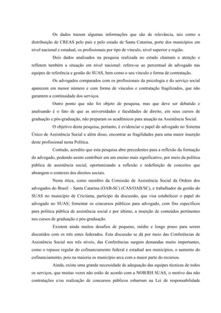 Os dados trazem algumas informações que são de relevância, tais como a
distribuição de CREAS pelo país e pelo estado de Santa Catarina, porte dos municípios em
nível nacional e estadual, os profissionais por tipo de vínculo, nível superior e região.
Dois dados analisados na pesquisa realizada no estado chamam a atenção e
refletem também a situação em nível nacional: refere-se ao percentual de advogado nas
equipes de referência e gestão do SUAS, bem como o seu vínculo e forma de contratação.
Os advogados comparados com os profissionais da psicologia e do serviço social
aparecem em menor número e com forma de vínculos e contratação fragilizados, que não
garantem a continuidade dos serviços.
Outro ponto que não foi objeto de pesquisa, mas que deve ser debatido e
analisando é o fato de que as universidades e faculdades de direito, em seus cursos de
graduação e pós-graduação, não preparam os acadêmicos para atuação na Assistência Social.
O objetivo desta pesquisa, portanto, é evidenciar o papel do advogado no Sistema
Único de Assistência Social e além disso, encontrar as fragilidades para uma maior inserção
deste profissional nesta Política.
Contudo, acredito que esta pesquisa abre precedentes para a reflexão da formação
do advogado, podendo assim contribuir em um ensino mais significativo, por meio da política
pública de assistência social, oportunizando a reflexão e redefinição de conceitos que
abrangem o contexto dos direitos sociais.
Nesta ótica, como membro da Comissão de Assistência Social da Ordem dos
advogados do Brasil – Santa Catarina (OAB-SC) (CAS/OAB/SC), e trabalhador da gestão do
SUAS no município de Criciúma, participo da discussão, que visa estabelecer o papel do
advogado no SUAS; fomentar os concursos públicos para advogado, com fins específicos
para política pública de assistência social e por último, a inserção de conteúdos pertinentes
nos cursos de graduação e pós-graduação.
Existem ainda muitos desafios de pequeno, médio e longo prazo para serem
discutidos com os três entes federados. Esta discussão se dá por meio das Conferências de
Assistência Social nos três níveis, das Conferências surgem demandas muito importantes,
como o repasse regular do cofinanciamento federal e estadual aos municípios, o aumento do
cofinanciamento, pois na maioria os município arca com a maior parte do recursos.
Ainda, existe uma grande necessidade de adequação das equipes técnicas de todos
os serviços, que muitas vezes não estão de acordo com a NOB/RH SUAS, o motivo das não
contratações e/ou realização de concursos públicos esbarram na Lei de responsabilidade
 