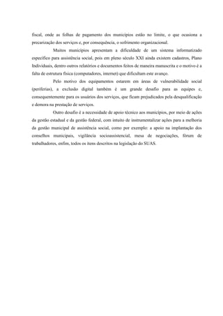 fiscal, onde as folhas de pagamento dos municípios estão no limite, o que ocasiona a
precarização dos serviços e, por consequência, o sofrimento organizacional.
Muitos municípios apresentam a dificuldade de um sistema informatizado
específico para assistência social, pois em pleno século XXI ainda existem cadastros, Plano
Individuais, dentro outros relatórios e documentos feitos de maneira manuscrita e o motivo é a
falta de estrutura física (computadores, internet) que dificultam este avanço.
Pelo motivo dos equipamentos estarem em áreas de vulnerabilidade social
(periferias), a exclusão digital também é um grande desafio para as equipes e,
consequentemente para os usuários dos serviços, que ficam prejudicados pela desqualificação
e demora na prestação de serviços.
Outro desafio é a necessidade de apoio técnico aos municípios, por meio de ações
da gestão estadual e da gestão federal, com intuito de instrumentalizar ações para a melhoria
da gestão municipal de assistência social, como por exemplo: a apoio na implantação dos
conselhos municipais, vigilância socioassistencial, mesa de negociações, fórum de
trabalhadores, enfim, todos os itens descritos na legislação do SUAS.
 