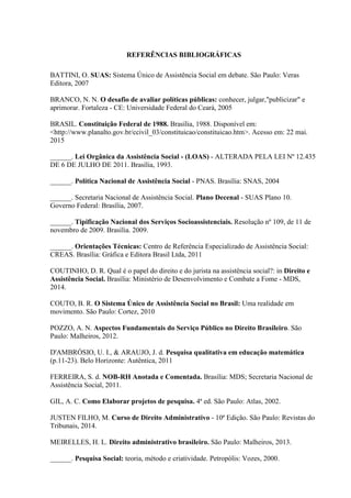 REFERÊNCIAS BIBLIOGRÁFICAS
BATTINI, O. SUAS: Sistema Único de Assistência Social em debate. São Paulo: Veras
Editora, 2007
BRANCO, N. N. O desafio de avaliar políticas públicas: conhecer, julgar,"publicizar" e
aprimorar. Fortaleza - CE: Universidade Federal do Ceará, 2005
BRASIL. Constituição Federal de 1988. Brasília, 1988. Disponível em:
<http://www.planalto.gov.br/ccivil_03/constituicao/constituicao.htm>. Acesso em: 22 mai.
2015
______. Lei Orgânica da Assistência Social - (LOAS) - ALTERADA PELA LEI Nº 12.435
DE 6 DE JULHO DE 2011. Brasília, 1993.
______. Política Nacional de Assistência Social - PNAS. Brasília: SNAS, 2004
______. Secretaria Nacional de Assistência Social. Plano Decenal - SUAS Plano 10.
Governo Federal: Brasília, 2007.
______. Tipificação Nacional dos Serviços Socioassistenciais. Resolução nº 109, de 11 de
novembro de 2009. Brasília. 2009.
______. Orientações Técnicas: Centro de Referência Especializado de Assistência Social:
CREAS. Brasília: Gráfica e Editora Brasil Ltda, 2011
COUTINHO, D. R. Qual é o papel do direito e do jurista na assistência social?: in Direito e
Assistência Social. Brasília: Ministério de Desenvolvimento e Combate a Fome - MDS,
2014.
COUTO, B. R. O Sistema Único de Assistência Social no Brasil: Uma realidade em
movimento. São Paulo: Cortez, 2010
POZZO, A. N. Aspectos Fundamentais do Serviço Público no Direito Brasileiro. São
Paulo: Malheiros, 2012.
D'AMBRÓSIO, U. I., & ARAUJO, J. d. Pesquisa qualitativa em educação matemática
(p.11-23). Belo Horizonte: Autêntica, 2011
FERREIRA, S. d. NOB-RH Anotada e Comentada. Brasília: MDS; Secretaria Nacional de
Assistência Social, 2011.
GIL, A. C. Como Elaborar projetos de pesquisa. 4ª ed. São Paulo: Atlas, 2002.
JUSTEN FILHO, M. Curso de Direito Administrativo - 10ª Edição. São Paulo: Revistas do
Tribunais, 2014.
MEIRELLES, H. L. Direito administrativo brasileiro. São Paulo: Malheiros, 2013.
______. Pesquisa Social: teoria, método e criatividade. Petropólis: Vozes, 2000.
 