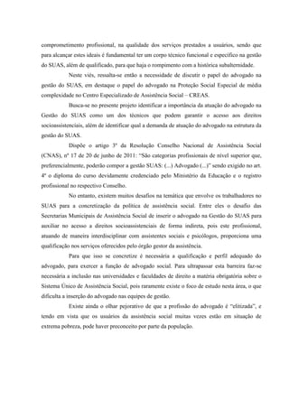 comprometimento profissional, na qualidade dos serviços prestados a usuários, sendo que
para alcançar estes ideais é fundamental ter um corpo técnico funcional e específico na gestão
do SUAS, além de qualificado, para que haja o rompimento com a histórica subalternidade.
Neste viés, ressalta-se então a necessidade de discutir o papel do advogado na
gestão do SUAS, em destaque o papel do advogado na Proteção Social Especial de média
complexidade no Centro Especializado de Assistência Social – CREAS.
Busca-se no presente projeto identificar a importância da atuação do advogado na
Gestão do SUAS como um dos técnicos que podem garantir o acesso aos direitos
socioassistenciais, além de identificar qual a demanda de atuação do advogado na estrutura da
gestão do SUAS.
Dispõe o artigo 3º da Resolução Conselho Nacional de Assistência Social
(CNAS), nº 17 de 20 de junho de 2011: “São categorias profissionais de nível superior que,
preferencialmente, poderão compor a gestão SUAS: (...) Advogado (...)” sendo exigido no art.
4º o diploma do curso devidamente credenciado pelo Ministério da Educação e o registro
profissional no respectivo Conselho.
No entanto, existem muitos desafios na temática que envolve os trabalhadores no
SUAS para a concretização da política de assistência social. Entre eles o desafio das
Secretarias Municipais de Assistência Social de inserir o advogado na Gestão do SUAS para
auxiliar no acesso a direitos socioassistenciais de forma indireta, pois este profissional,
atuando de maneira interdisciplinar com assistentes sociais e psicólogos, proporciona uma
qualificação nos serviços oferecidos pelo órgão gestor da assistência.
Para que isso se concretize é necessária a qualificação e perfil adequado do
advogado, para exercer a função de advogado social. Para ultrapassar esta barreira faz-se
necessária a inclusão nas universidades e faculdades de direito a matéria obrigatória sobre o
Sistema Único de Assistência Social, pois raramente existe o foco de estudo nesta área, o que
dificulta a inserção do advogado nas equipes de gestão.
Existe ainda o olhar pejorativo de que a profissão do advogado é “elitizada”, e
tendo em vista que os usuários da assistência social muitas vezes estão em situação de
extrema pobreza, pode haver preconceito por parte da população.
 