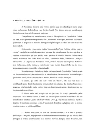 2. DIREITO E ASSISTÊNCIA SOCIAL
A Assistência Social é uma política pública que foi debatida por muito tempo
pelos profissionais da Psicologia e do Serviço Social. Nos últimos anos os operadores do
direito foram se inserindo lentamente no debate.
Esta política tem a sua formação, como já foi explanado na Constituição Federal
de 1988, e seu aprimoramento por meio das Conferências Municipais, Estaduais e Nacional,
que trazem as propostas de melhoria desta política pública para o debate em todas as esferas
da sociedade.
Vista muitas vezes com o caráter “assistencialista”, ou “política pública para os
pobres”, a assistência social não despertava interesse dos operadores do direito, o que é de se
espantar, considerando que essa política visa à garantia de direitos, mas não é discutida no
mundo acadêmico. Leis como Maria da Penha, Estatuto do Idoso, Estatuto da Criança e
adolescente, Lei Orgânica da Assistência Social, Política Nacional de Integração da Pessoa
com Deficiência, dentre outras, na maioria das vezes, passam despercebidas ou são pouco
comentadas nos anos percorridos pela graduação.
Ressalta-se que a Assistência Social está garantia pela Constituição Federal, sendo
um direito fundamental, portanto deverão os operadores do direito atuarem nesta esfera para
garantia de acesso, assim como ocorre na política pública de saúde e educação.
O direito, que antes era visto como um “favor”, está cada vez mais se
solidificando como direito fundamental implementado no cotidiano das famílias brasileiras e
amparado pela legislação, muito embora haja um distanciamento entre o direito previsto e o
implementado no cotidiano.
O direito social está sempre em um processo de avanço, permeados pelas
discussões: “se o Direito Social é norma de eficácia plena contida ou restrita e se têm
aplicabilidade imediata”, como observa Coutinho (2014, p. 49) em sua análise do papel do
direito e do jurista na assistência social. O autor ainda defende a negligência entre as normas
constitucionais e as políticas públicas:
[...] Existe outra parte, na qual os constitucionalistas – e aí faço a primeira
provocação – em geral, negligenciam ou não mostram muito interesse, que é a relação entre
princípios e normas constitucionais e as políticas públicas. Porque, afinal de contas, sem
 
