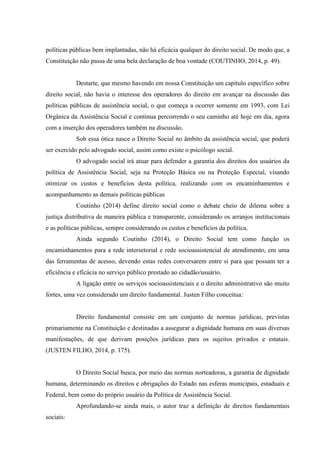 políticas públicas bem implantadas, não há eficácia qualquer do direito social. De modo que, a
Constituição não passa de uma bela declaração de boa vontade (COUTINHO, 2014, p. 49).
Destarte, que mesmo havendo em nossa Constituição um capítulo específico sobre
direito social, não havia o interesse dos operadores do direito em avançar na discussão das
políticas públicas de assistência social, o que começa a ocorrer somente em 1993, com Lei
Orgânica da Assistência Social e continua percorrendo o seu caminho até hoje em dia, agora
com a inserção dos operadores também na discussão.
Sob essa ótica nasce o Direito Social no âmbito da assistência social, que poderá
ser exercido pelo advogado social, assim como existe o psicólogo social.
O advogado social irá atuar para defender a garantia dos direitos dos usuários da
política de Assistência Social, seja na Proteção Básica ou na Proteção Especial, visando
otimizar os custos e benefícios desta política, realizando com os encaminhamentos e
acompanhamento as demais políticas públicas
Coutinho (2014) define direito social como o debate cheio de dilema sobre a
justiça distributiva de maneira pública e transparente, considerando os arranjos institucionais
e as políticas públicas, sempre considerando os custos e benefícios da política.
Ainda segundo Coutinho (2014), o Direito Social tem como função os
encaminhamentos para a rede intersetorial e rede socioassistencial de atendimento, em uma
das ferramentas de acesso, devendo estas redes conversarem entre si para que possam ter a
eficiência e eficácia no serviço público prestado ao cidadão/usuário.
A ligação entre os serviços socioassistenciais e o direito administrativo são muito
fortes, uma vez considerado um direito fundamental. Justen Filho conceitua:
Direito fundamental consiste em um conjunto de normas jurídicas, previstas
primariamente na Constituição e destinadas a assegurar a dignidade humana em suas diversas
manifestações, de que derivam posições jurídicas para os sujeitos privados e estatais.
(JUSTEN FILHO, 2014, p. 175).
O Direito Social busca, por meio das normas norteadoras, a garantia de dignidade
humana, determinando os direitos e obrigações do Estado nas esferas municipais, estaduais e
Federal, bem como do próprio usuário da Política de Assistência Social.
Aprofundando-se ainda mais, o autor traz a definição de direitos fundamentais
sociais:
 