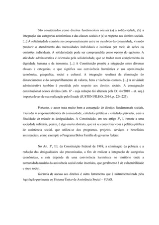 São considerados como direitos fundamentais sociais (a) a solidariedade, (b) a
integração das categorias econômicas e das classes sociais e (c) o respeito aos direitos sociais.
[...] A solidariedade consiste no comprometimento entre os membros da comunidade, visando
produzir o atendimento das necessidades individuais e coletivas por meio de ações ou
omissões individuais. A solidariedade pode ser compreendida como oposto do egoísmo. A
atividade administrativa é orientada pela solidariedade, que se traduz num complemento da
dignidade humana e da isonomia. [...] A Constituição propõe a integração entre diversas
classes e categorias, o que significa sua convivência harmônica e sua aproximação
econômica, geográfica, social e cultural. A integração resultará da eliminação do
distanciamento e do compartilhamento de valores, bens e vivências comuns. [...] A atividade
administrativa também é presidida pelo respeito aos direitos sociais. A consagração
constitucional desses direitos (arts. 6º - cuja redação foi alterada pela EC 64/2010 – et. seq.)
importa dever de sua realização pelo Estado (JUSTEN FILHO, 2014, p. 224-225).
Portanto, o autor trata muito bem a concepção de direitos fundamentais sociais,
trazendo as responsabilidades da comunidade, entidades públicas e entidades privadas, com a
finalidade de reduzir as desigualdades. A Constituição, em seu artigo 3º, I, remete a uma
sociedade solidária, porém, é algo muito abstrato, que irá se concretizar com a política pública
de assistência social, que utiliza-se dos programas, projetos, serviços e benefícios
assistenciais, como exemplo o Programa Bolsa Família do governo federal.
No Art. 3º, III, da Constituição Federal de 1988, a eliminação da pobreza e a
redução das desigualdades são preconizadas, a fim de realizar a integração de categorias
econômicas, e esta depende de uma convivência harmônica no território onde a
comunidade/usuário da assistência social estão inseridos, que geralmente é de vulnerabilidade
e risco social.
Garantia de acesso aos direitos é outra ferramenta que é instrumentalizada pela
legislação pertinente ao Sistema Único de Assistência Social – SUAS.
 