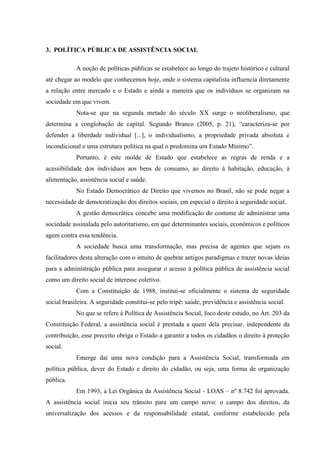 3. POLÍTICA PÚBLICA DE ASSISTÊNCIA SOCIAL
A noção de políticas públicas se estabelece ao longo do trajeto histórico e cultural
até chegar ao modelo que conhecemos hoje, onde o sistema capitalista influencia diretamente
a relação entre mercado e o Estado e ainda a maneira que os indivíduos se organizam na
sociedade em que vivem.
Nota-se que na segunda metade do século XX surge o neoliberalismo, que
determina a conglobação de capital. Segundo Branco (2005, p. 21), “caracteriza-se por
defender a liberdade individual [...], o individualismo, a propriedade privada absoluta e
incondicional e uma estrutura política na qual o predomina um Estado Mínimo”.
Portanto, é este molde de Estado que estabelece as regras de renda e a
acessibilidade dos indivíduos aos bens de consumo, ao direito à habitação, educação, à
alimentação, assistência social e saúde.
No Estado Democrático de Direito que vivemos no Brasil, não se pode negar a
necessidade de democratização dos direitos sociais, em especial o direito à seguridade social.
A gestão democrática concebe uma modificação do costume de administrar uma
sociedade assinalada pelo autoritarismo, em que determinantes sociais, econômicos e políticos
agem contra essa tendência.
A sociedade busca uma transformação, mas precisa de agentes que sejam os
facilitadores desta alteração com o intuito de quebrar antigos paradigmas e trazer novas ideias
para a administração pública para assegurar o acesso à política pública de assistência social
como um direito social de interesse coletivo.
Com a Constituição de 1988, institui-se oficialmente o sistema de seguridade
social brasileira. A seguridade constitui-se pelo tripé: saúde, previdência e assistência social.
No que se refere à Política de Assistência Social, foco deste estudo, no Art. 203 da
Constituição Federal, a assistência social é prestada a quem dela precisar, independente da
contribuição, esse preceito obriga o Estado a garantir a todos os cidadãos o direito à proteção
social.
Emerge daí uma nova condição para a Assistência Social, transformada em
política pública, dever do Estado e direito do cidadão, ou seja, uma forma de organização
pública.
Em 1993, a Lei Orgânica da Assistência Social - LOAS – nº 8.742 foi aprovada.
A assistência social inicia seu trânsito para um campo novo: o campo dos direitos, da
universalização dos acessos e da responsabilidade estatal, conforme estabelecido pela
 