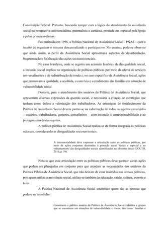 Constituição Federal. Portanto, buscando romper com a lógica do atendimento da assistência
social na perspectiva assistencialista, paternalista e caridosa, prestada em especial pela igreja
e pelas primeiras-damas.
Foi instituída em 1998, a Política Nacional de Assistência Social – PNAS – com o
intuito de organizar o sistema descentralizado e participativo. No entanto, pode-se observar
que ainda assim, o perfil da Assistência Social apresentava aspectos de desarticulação,
fragmentação e focalização das ações socioassistenciais.
No caso brasileiro, onde se registra um acúmulo histórico de desigualdade social,
a inclusão social implica na organização de políticas públicas por meio da oferta de serviços
universalizantes e de redistribuição de renda e, no caso específico da Assistência Social, ações
que promovam a igualdade, a acolhida, o convívio e o rendimento das famílias em situação de
vulnerabilidade social.
Destarte, para o atendimento dos usuários da Política de Assistência Social, que
apresentam diversas expressões da questão social, é necessária a criação de estratégias que
tenham como ênfase a valorização dos trabalhadores. As estratégias de fortalecimento da
Política de Assistência Social devem pautar-se na valorização de todos os sujeitos envolvidos
– usuários, trabalhadores, gestores, conselheiros – com estímulo à corresponsabilidade e ao
protagonismo destes sujeitos.
A política pública de Assistência Social realiza-se de forma integrada às políticas
setoriais, considerando as desigualdades socioterritoriais.
A intersetorialidade deve expressar a articulação entre as políticas públicas, por
meio de ações conjuntas destinadas à proteção social básica e especial e ao
enfrentamento das desigualdades sociais identificadas nas distintas áreas (COUTO,
2010, p. 39).
Nota-se que essa articulação entre as políticas públicas deve garantir várias ações
que podem ser planejadas em conjunto para que atendam as necessidades dos usuários da
Política Pública de Assistência Social, que não deixam de estar inseridos nas demais políticas,
pois quem utiliza a assistência social, utiliza-se também da educação, saúde, cultura, esporte e
lazer.
A Política Nacional de Assistência Social estabelece quem são as pessoas que
podem ser atendidas:
Constituem o público usuário da Política de Assistência Social cidadãos e grupos
que se encontram em situações de vulnerabilidade e riscos, tais como: famílias e
 