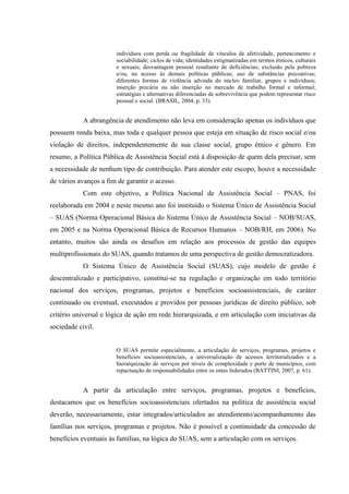 indivíduos com perda ou fragilidade de vínculos de afetividade, pertencimento e
sociabilidade; ciclos de vida; identidades estigmatizadas em termos étnicos, culturais
e sexuais; desvantagem pessoal resultante de deficiências; exclusão pela pobreza
e/ou, no acesso às demais políticas públicas; uso de substâncias psicoativas;
diferentes formas de violência advinda do núcleo familiar, grupos e indivíduos;
inserção precária ou não inserção no mercado de trabalho formal e informal;
estratégias e alternativas diferenciadas de sobrevivência que podem representar risco
pessoal e social. (BRASIL, 2004, p. 33).
A abrangência de atendimento não leva em consideração apenas os indivíduos que
possuem renda baixa, mas toda e qualquer pessoa que esteja em situação de risco social e/ou
violação de direitos, independentemente de sua classe social, grupo étnico e gênero. Em
resumo, a Política Pública de Assistência Social está à disposição de quem dela precisar, sem
a necessidade de nenhum tipo de contribuição. Para atender este escopo, houve a necessidade
de vários avanços a fim de garantir o acesso.
Com este objetivo, a Política Nacional de Assistência Social – PNAS, foi
reelaborada em 2004 e neste mesmo ano foi instituído o Sistema Único de Assistência Social
– SUAS (Norma Operacional Básica do Sistema Único de Assistência Social – NOB/SUAS,
em 2005 e na Norma Operacional Básica de Recursos Humanos – NOB/RH, em 2006). No
entanto, muitos são ainda os desafios em relação aos processos de gestão das equipes
multiprofissionais do SUAS, quando tratamos de uma perspectiva de gestão democratizadora.
O Sistema Único de Assistência Social (SUAS), cujo modelo de gestão é
descentralizado e participativo, constitui-se na regulação e organização em todo território
nacional dos serviços, programas, projetos e benefícios socioassistenciais, de caráter
continuado ou eventual, executados e providos por pessoas jurídicas de direito público, sob
critério universal e lógica de ação em rede hierarquizada, e em articulação com iniciativas da
sociedade civil.
O SUAS permite especialmente, a articulação de serviços, programas, projetos e
benefícios socioassistenciais, a universalização de acessos territorializados e a
hierarquização de serviços por níveis de complexidade e porte de municípios, com
repactuação de responsabilidades entre os entes federados (BATTINI, 2007, p. 61).
A partir da articulação entre serviços, programas, projetos e benefícios,
destacamos que os benefícios socioassistenciais ofertados na política de assistência social
deverão, necessariamente, estar integrados/articulados ao atendimento/acompanhamento das
famílias nos serviços, programas e projetos. Não é possível a continuidade da concessão de
benefícios eventuais às famílias, na lógica do SUAS, sem a articulação com os serviços.
 