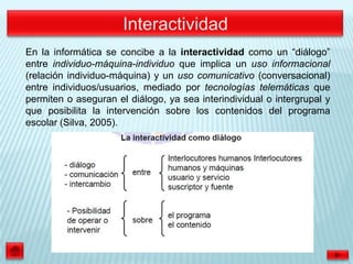 En la informática se concibe a la interactividad como un “diálogo”
entre individuo-máquina-individuo que implica un uso informacional
(relación individuo-máquina) y un uso comunicativo (conversacional)
entre individuos/usuarios, mediado por tecnologías telemáticas que
permiten o aseguran el diálogo, ya sea interindividual o intergrupal y
que posibilita la intervención sobre los contenidos del programa
escolar (Silva, 2005).
 
