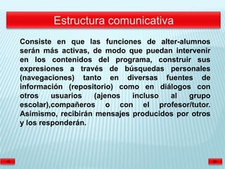 Consiste en que las funciones de alter-alumnos
serán más activas, de modo que puedan intervenir
en los contenidos del programa, construir sus
expresiones a través de búsquedas personales
(navegaciones) tanto en diversas fuentes de
información (repositorio) como en diálogos con
otros    usuarios   (ajenos  incluso  al   grupo
escolar),compañeros o con el profesor/tutor.
Asimismo, recibirán mensajes producidos por otros
y los responderán.
 