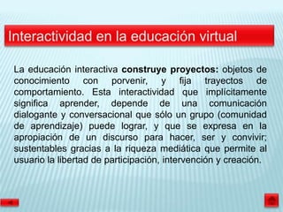 La educación interactiva construye proyectos: objetos de
conocimiento con porvenir, y fija trayectos de
comportamiento. Esta interactividad que implícitamente
significa aprender, depende de una comunicación
dialogante y conversacional que sólo un grupo (comunidad
de aprendizaje) puede lograr, y que se expresa en la
apropiación de un discurso para hacer, ser y convivir;
sustentables gracias a la riqueza mediática que permite al
usuario la libertad de participación, intervención y creación.
 
