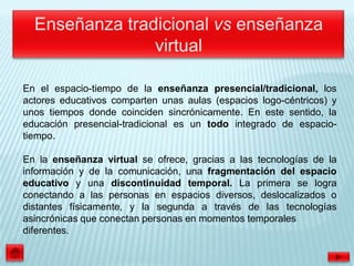 En el espacio-tiempo de la enseñanza presencial/tradicional, los
actores educativos comparten unas aulas (espacios logo-céntricos) y
unos tiempos donde coinciden sincrónicamente. En este sentido, la
educación presencial-tradicional es un todo integrado de espacio-
tiempo.

En la enseñanza virtual se ofrece, gracias a las tecnologías de la
información y de la comunicación, una fragmentación del espacio
educativo y una discontinuidad temporal. La primera se logra
conectando a las personas en espacios diversos, deslocalizados o
distantes físicamente, y la segunda a través de las tecnologías
asincrónicas que conectan personas en momentos temporales
diferentes.
 