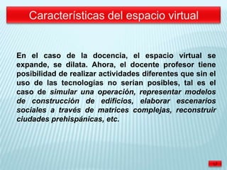En el caso de la docencia, el espacio virtual se
expande, se dilata. Ahora, el docente profesor tiene
posibilidad de realizar actividades diferentes que sin el
uso de las tecnologías no serían posibles, tal es el
caso de simular una operación, representar modelos
de construcción de edificios, elaborar escenarios
sociales a través de matrices complejas, reconstruir
ciudades prehispánicas, etc.
 