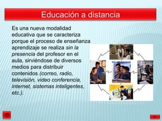 Es una nueva modalidad
educativa que se caracteriza
porque el proceso de enseñanza
aprendizaje se realiza sin la
presencia del profesor en el
aula, sirviéndose de diversos
medios para distribuir
contenidos (correo, radio,
televisión, video conferencia,
internet, sistemas inteligentes,
etc.).
 