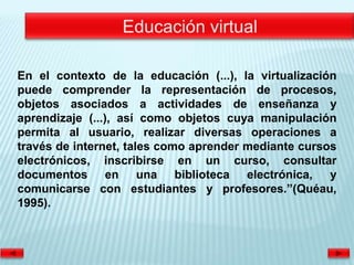 En el contexto de la educación (...), la virtualización
puede comprender la representación de procesos,
objetos asociados a actividades de enseñanza y
aprendizaje (...), así como objetos cuya manipulación
permita al usuario, realizar diversas operaciones a
través de internet, tales como aprender mediante cursos
electrónicos, inscribirse en un curso, consultar
documentos en una biblioteca electrónica, y
comunicarse con estudiantes y profesores.”(Quéau,
1995).
 