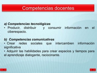 a) Competencias tecnológicas
• Producir, distribuir y consumir       información   en   el
   ciberespacio.

b) Competencias comunicativas
• Crear redes sociales que intercambien información
significativa
• Adquirir las habilidades para crear espacios y tiempos para
el aprendizaje dialogante, raciocinante.
 
