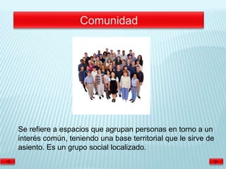 Se refiere a espacios que agrupan personas en torno a un
interés común, teniendo una base territorial que le sirve de
asiento. Es un grupo social localizado.
 