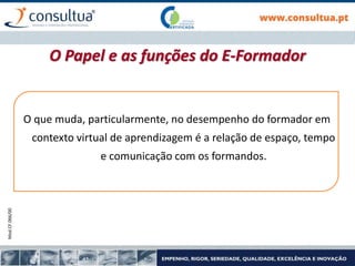 Mod.CF.066/00
O que muda, particularmente, no desempenho do formador em
contexto virtual de aprendizagem é a relação de espaço, tempo
e comunicação com os formandos.
O Papel e as funções do E-Formador
 