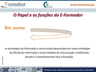 Mod.CF.066/00
Em suma
as tecnologias da informação e comunicação desencadearam novas estratégias
de difusão da informação e novos modelos de comunicação, modificando
atitudes e comportamentos face à formação.
O Papel e as funções do E-Formador
 
