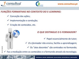Mod.CF.066/00
FUNÇÕES FORMATIVAS NO CONTEXTO DO E-LEARNING:
 Conceção das ações;
 Implementação e condução;
 Criação de conteúdos, etc.
 Papel essencialmente de tutor;
 O e-formador não ensina, facilita a aprendizagem;
 Os “atos docentes” são centrados no formando;
 Faz a mediação entre os conteúdos e o formando através da tecnologia.
O QUE DISTINGUE O E-FORMADOR?
 