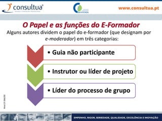 Mod.CF.066/00
Alguns autores dividem o papel do e-formador (que designam por
e-moderador) em três categorias:
• Guia não participante
• Instrutor ou líder de projeto
• Líder do processo de grupo
O Papel e as funções do E-Formador
 