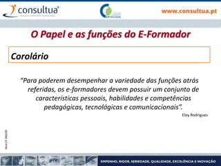 Mod.CF.066/00
“Para poderem desempenhar a variedade das funções atrás
referidas, os e-formadores devem possuir um conjunto de
características pessoais, habilidades e competências
pedagógicas, tecnológicas e comunicacionais”.
Eloy Rodrigues
Corolário
O Papel e as funções do E-Formador
 