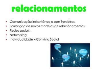 relacionamentos
 Comunicação instantânea e sem fronteiras;
 Formação de novos modelos de relacionamentos;
 Redes sociais;
 Networking;
 Individualidade x Convívio Social
 