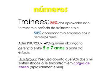 números
Trainees:25% dos aprovados não
terminam o período de treinamento e
Adm PUC/2009: 67% querem alcançar a
gerência entre 5 e 7 anos a partir do
estágio
50% abandonam a empresa nos 2
primeiros anos.
Hay Group: Pesquisa aponta que 20% dos 5 mil
entrevistados já se encontram em cargos de
chefia (aproxidamente 900).
 