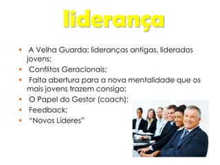 liderança
 A Velha Guarda: lideranças antigas, liderados
jovens;
 Conflitos Geracionais;
 Falta abertura para a nova mentalidade que os
mais jovens trazem consigo;
 O Papel do Gestor (coach);
 Feedback;
 “Novos Líderes”
 