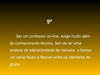 9º   Ser um professor on-line, exige muito além do conhecimento técnico, tem de ter uma postura de interactividade de maneira  a formar um canal fluido e flexível entre os membros do grupo. 