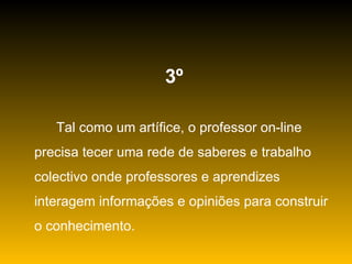 3º   Tal como um artífice, o professor on-line precisa tecer uma rede de saberes e trabalho colectivo onde professores e aprendizes interagem informações e opiniões para construir o conhecimento. 