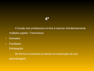 4º A função dos professores on-line é exercer simultaneamente múltiplos papéis: Transmissor Animador Facilitador Estrategista De forma a incentivar os alunos na construção da sua aprendizagem. 