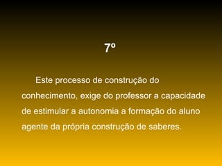 7º   Este processo de construção do conhecimento, exige do professor a capacidade de estimular a autonomia a formação do aluno agente da própria construção de saberes. 