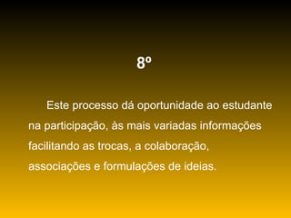 8º   Este processo dá oportunidade ao estudante na participação, às mais variadas informações facilitando as trocas, a colaboração, associações e formulações de ideias. 