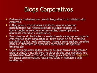 Blogs Corporativos Podem ser traduzidos em: uso de blogs dentro do cotidiano das empresas. O Blog possui propriedades e atributos que se encaixam perfeitamente nas necessidades de qualquer negócio: a comunicação interna ou externa simples, descomplicada e altamente interativa e instantânea. Sua estrutura de fácil leitura e a abertura de espaço para envio de comentários sobre cada artigo ou texto criado no seu conteúdo, possibilita ganhos reais em tempo, sinergia entre equipes ou entre partes, e otimização de processos operacionais de qualquer organização. O uso nas empresas podem ocorrer de duas formas diferentes: A própria criação e uso do blog no dia-a-dia dos seus negócios, e o monitoramento do conteúdo dos blogs já existentes na  blogosfera  em busca de informações relevantes sobre o mercado e suas tendências. 