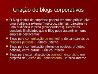 Criação de blogs corporativos O Blog dentro de empresas poderá ter como público-alvo uma audiência externa (mercado, clientes, parceiros) e uma audiência interna (colaboradores). Dentre as possíveis finalidades que o Blog pode assumir em uma empresa destacamos: Blogs para  comunicação  de marketing  de campanhas ou  relações   públicas  - Público Externo  Blogs para comunicação interna de equipes, projetos, notícias, entre outras - Público Interno  Blogs para externalização de  conhecimento   tácito  em projetos de  Gestão  do  Conhecimento  - Público Interno  