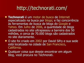 http://technorati.com/ Technorati  é um  motor de  busca  de  Internet  especializado na busca por  blogs ; e faz concorrência às ferramentas de busca de blogs do  Google  e  Yahoo . Em  Julho  de  2006 , a quantidade de blogs cadastrados no site ultrapassou a barreira dos 50 milhões, e cerca de 70.000 blogs são cadastrados no site diariamente. O site foi criado em  2002  por David Sifry e sua sede está localizada na cidade de  San Francisco ,  Califórnia . Qualquer coisa que deseje encontrar em algum blog, você procura no Technorati. 