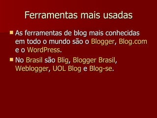 Ferramentas mais usadas As ferramentas de blog mais conhecidas em todo o mundo são o  Blogger ,  Blog.com  e o  WordPress .  No  Brasil  são  Blig ,  Blogger  Brasil ,  Weblogger ,  UOL  Blog  e  Blog -se . 