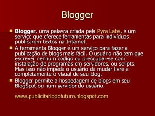 Blogger Blogger , uma palavra criada pela  Pyra  Labs , é um serviço que oferece ferramentas para indivíduos publicarem textos na Internet. A ferramenta Blogger é um serviço para fazer a publicação de blogs mais fácil. O usuário não tem que escrever nenhum código ou preocupar-se com instalação de programas em servidores, ou scripts. Mas isso não impede o usuário de mudar livre e completamente o visual de seu blog. Blogger permite a hospedagem de blogs em seu BlogSpot ou num servidor do usuário. www.publicitariodofuturo.blogspot.com 