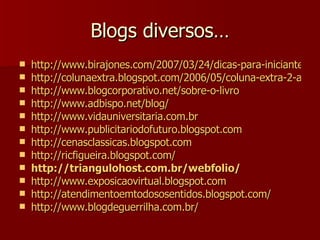 Blogs diversos… http://www.birajones.com/2007/03/24/dicas-para-iniciantes-o-que-e-blog/ http://colunaextra.blogspot.com/2006/05/coluna-extra-2-anos.html http://www.blogcorporativo.net/sobre-o-livro http://www.adbispo.net/blog/ http://www.vidauniversitaria.com.br http://www.publicitariodofuturo.blogspot.com http://cenasclassicas.blogspot.com http://ricfigueira.blogspot.com/ http:// triangulohost.com.br/webfolio / http://www.exposicaovirtual.blogspot.com http://atendimentoemtodososentidos.blogspot.com/ http://www.blogdeguerrilha.com.br/ 