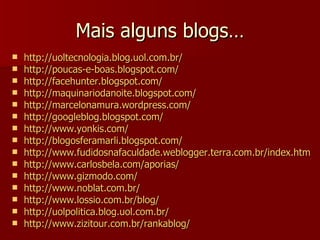 Mais alguns blogs… http:// uoltecnologia.blog.uol.com.br / http://poucas-e-boas.blogspot.com / http:// facehunter.blogspot.com / http:// maquinariodanoite.blogspot.com / http:// marcelonamura.wordpress.com / http:// googleblog.blogspot.com / http:// www.yonkis.com / http:// blogosferamarli.blogspot.com / http:// www.fudidosnafaculdade.weblogger.terra.com.br/index.htm http:// www.carlosbela.com/aporias / http:// www.gizmodo.com / http://www.noblat.com.br/ http://www.lossio.com.br/blog/ http://uolpolitica.blog.uol.com.br/ http://www.zizitour.com.br/rankablog/ 